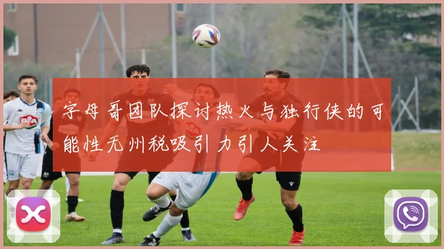 字母哥团队探讨热火与独行侠的可能性无州税吸引力引人关注