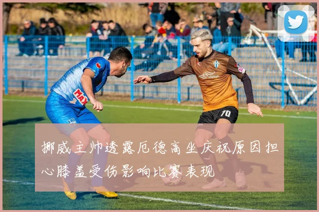 挪威主帅透露厄德高坐庆祝原因担心膝盖受伤影响比赛表现