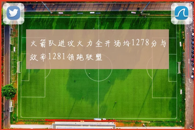 火箭队进攻火力全开场均1278分与效率1281领跑联盟