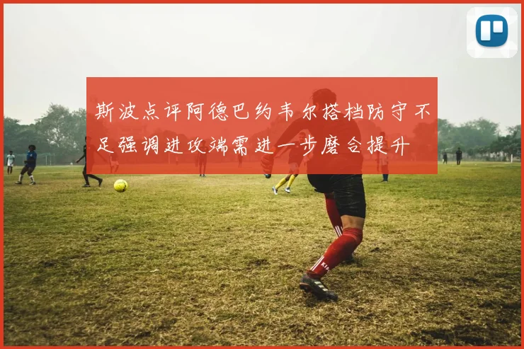 斯波点评阿德巴约韦尔搭档防守不足强调进攻端需进一步磨合提升