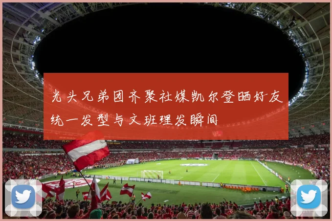 光头兄弟团齐聚社媒凯尔登晒好友统一发型与文班理发瞬间