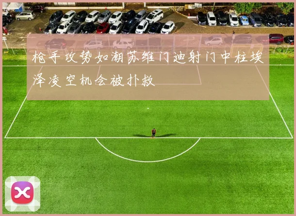 枪手攻势如潮苏维门迪射门中柱埃泽凌空机会被扑救