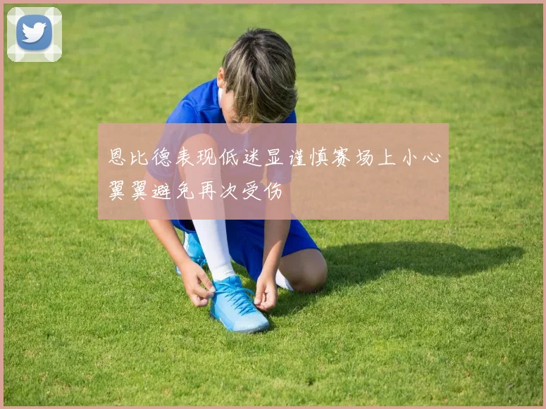 恩比德表现低迷显谨慎赛场上小心翼翼避免再次受伤
