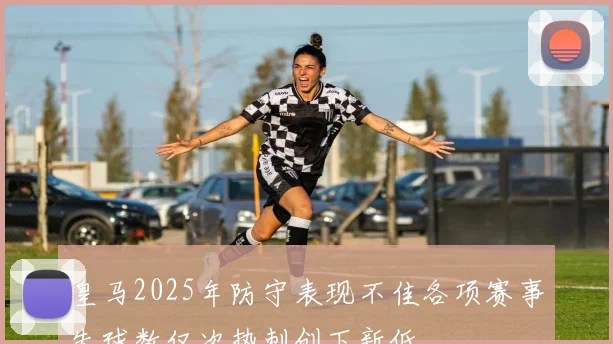 皇马2025年防守表现不佳各项赛事失球数仅次热刺创下新低