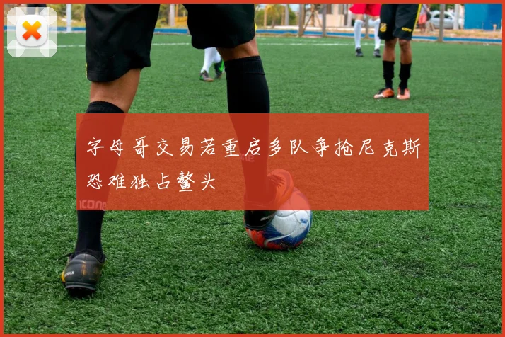 字母哥交易若重启多队争抢尼克斯恐难独占鳌头