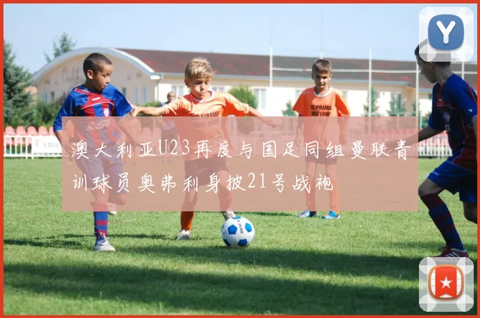 澳大利亚U23再度与国足同组曼联青训球员奥弗利身披21号战袍