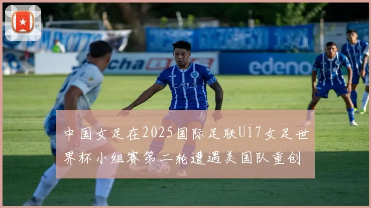 中国女足在2025国际足联U17女足世界杯小组赛第二轮遭遇美国队重创以2比5落败