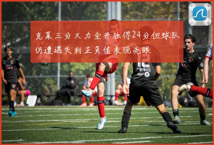 克莱三分火力全开独得24分但球队仍遭遇失利正负值表现亮眼