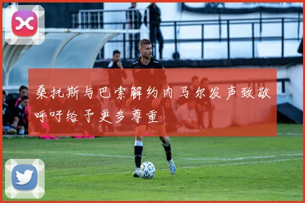 桑托斯与巴索解约内马尔发声致敬呼吁给予更多尊重