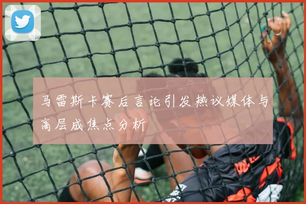 马雷斯卡赛后言论引发热议媒体与高层成焦点分析