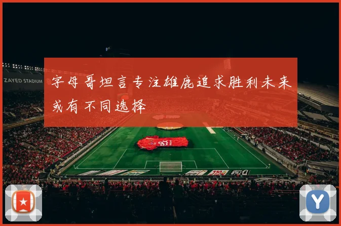 字母哥坦言专注雄鹿追求胜利未来或有不同选择