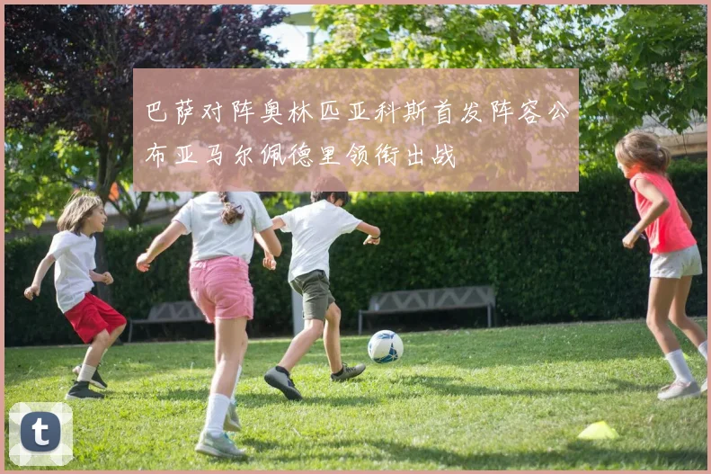 巴萨对阵奥林匹亚科斯首发阵容公布亚马尔佩德里领衔出战