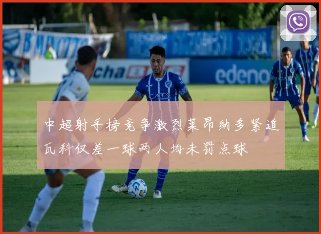 中超射手榜竞争激烈莱昂纳多紧追瓦科仅差一球两人均未罚点球