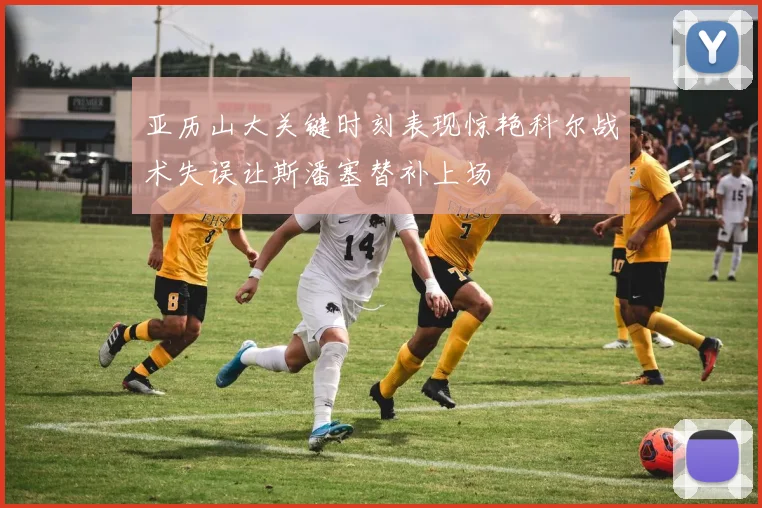 亚历山大关键时刻表现惊艳科尔战术失误让斯潘塞替补上场