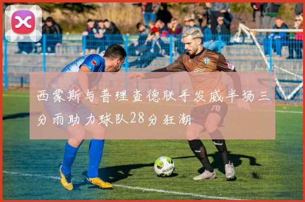 西蒙斯与普理查德联手发威半场三分雨助力球队28分狂潮