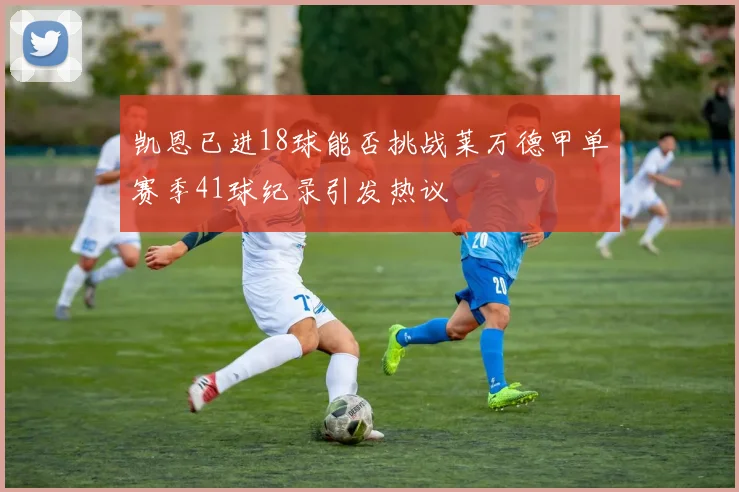 凯恩已进18球能否挑战莱万德甲单赛季41球纪录引发热议