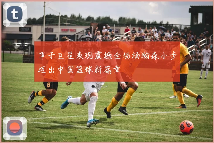 华子巨星表现震撼全场杨瀚森小步迈出中国篮球新篇章