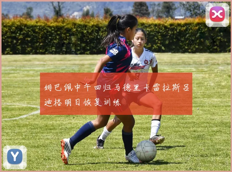 姆巴佩中午回归马德里卡雷拉斯吕迪格明日恢复训练