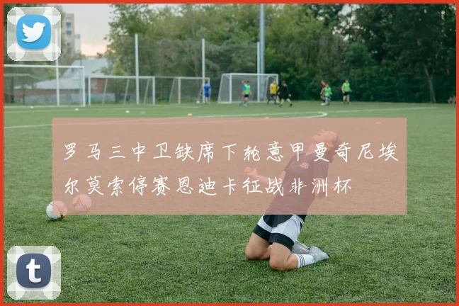 罗马三中卫缺席下轮意甲曼奇尼埃尔莫索停赛恩迪卡征战非洲杯